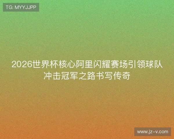 2026世界杯核心阿里闪耀赛场引领球队冲击冠军之路书写传奇